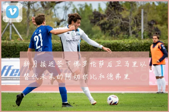 新月接近签下佛罗伦萨后卫马里以替代未果的阿切尔比和德弗里