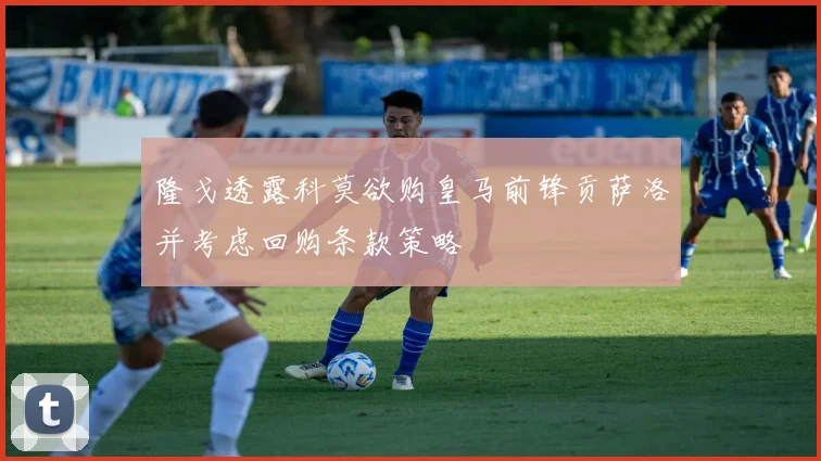 隆戈透露科莫欲购皇马前锋贡萨洛并考虑回购条款策略