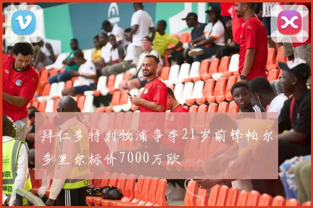 拜仁多特利物浦争夺21岁前锋帕尔多里尔标价7000万欧