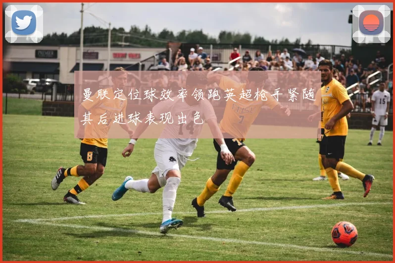 曼联定位球效率领跑英超枪手紧随其后进球表现出色