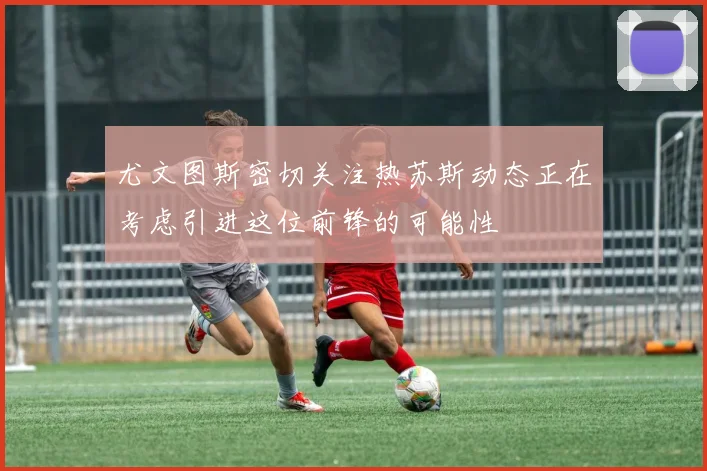 尤文图斯密切关注热苏斯动态正在考虑引进这位前锋的可能性