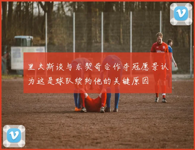 里夫斯谈与东契奇合作夺冠愿景认为这是球队续约他的关键原因