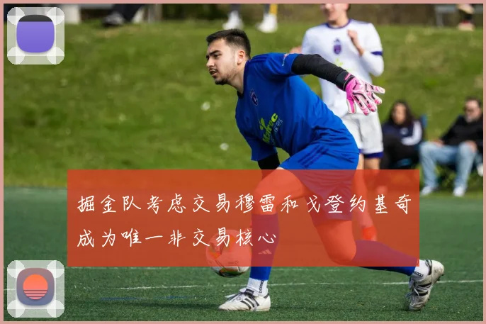 掘金队考虑交易穆雷和戈登约基奇成为唯一非交易核心
