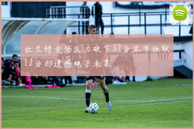 杜兰特全场发力砍下37分末节独取12分却遗憾绝杀未果
