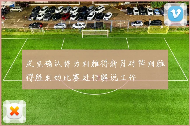皮克确认将为利雅得新月对阵利雅得胜利的比赛进行解说工作