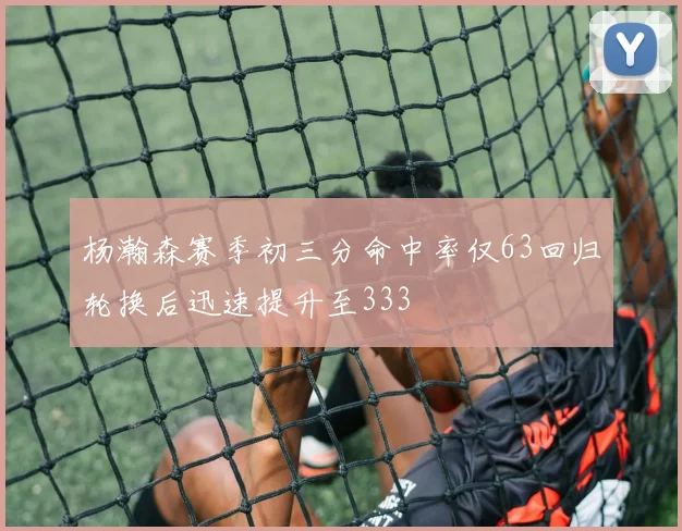 杨瀚森赛季初三分命中率仅63回归轮换后迅速提升至333