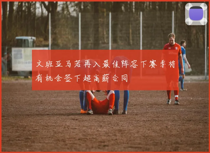 文班亚马若再入最佳阵容下赛季将有机会签下超高薪合同