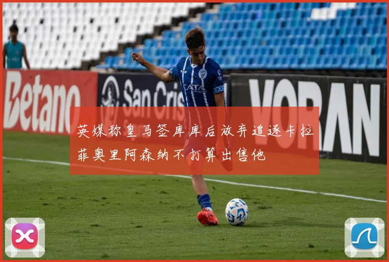 英媒称皇马签库库后放弃追逐卡拉菲奥里阿森纳不打算出售他