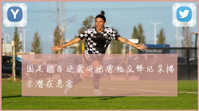 国足能否逆袭海地曾经交锋记录揭示潜在悬念