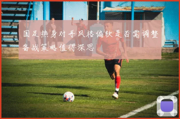 国足热身对手风格偏软是否需调整备战策略值得深思