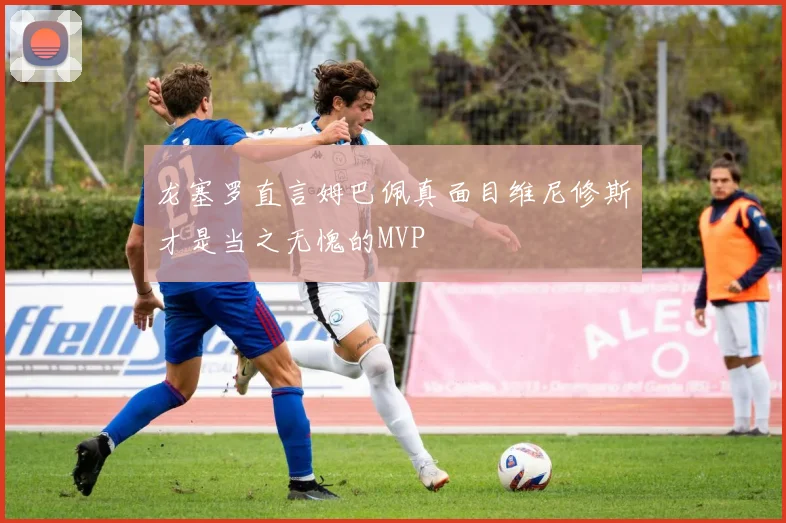 龙塞罗直言姆巴佩真面目维尼修斯才是当之无愧的MVP