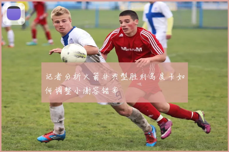 记者分析火箭非典型胜利乌度卡如何调整小谢容错率